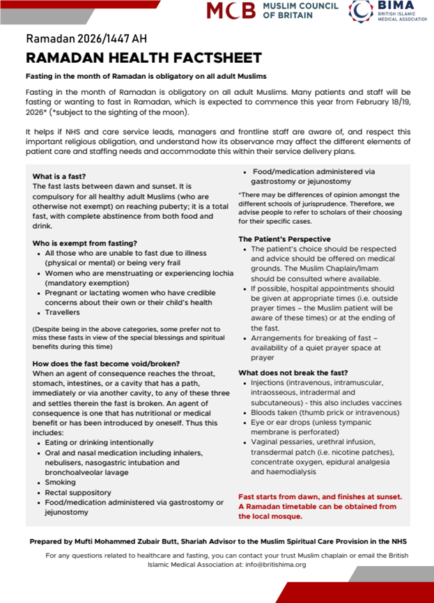 RAMADAN HEALTH FACTSHEET. Fasting in the month of Ramadan is obligatory on all adult Muslims. Fasting in the month of Ramadan is obligatory on all adult Muslims. Many patients and staff will be fasting or wanting to fast in Ramadan, which is expected to commence this year from February 18/19, 2026* (*subject to the sighting of the moon). It helps if NHS and care service leads, managers and frontline staff are aware of, and respect this important religious obligation, and understand how its observance may affect the different elements of patient care and staffing needs and accommodate this within their service delivery plans. What is a fast? The fast lasts between dawn and sunset. It is compulsory for all healthy adult Muslims (who are otherwise not exempt) on reaching puberty; it is a total fast, with complete abstinence from both food and drink. Who is exempt from fasting? All those who are unable to fast due to illness (physical or mental) or being very frail Women who are menstruating or experiencing lochia (mandatory exemption) Pregnant or lactating women who have credible concerns about their own or their child’s health Travellers (Despite being in the above categories, some prefer not to miss these fasts in view of the special blessings and spiritual benefits during this time) How does the fast become void/broken? When an agent of consequence reaches the throat, stomach, intestines, or a cavity that has a path, immediately or via another cavity, to any of these three and settles therein the fast is broken. An agent of consequence is one that has nutritional or medical benefit or has been introduced by oneself. Thus this includes: Eating or drinking intentionally Oral and nasal medication including inhalers, nebulisers, nasogastric intubation and bronchoalveolar lavage Smoking Rectal suppository Food/medication administered via gastrostomy or jejunostomyFood/medication administered via gastrostomy or jejunostomy.There may be differences of opinion amongst the different schools of jurisprudence. Therefore, we advise people to refer to scholars of their choosing for their specific cases.The Patient’s Perspective The patient’s choice should be respected and advice should be offered on medical grounds. The Muslim Chaplain/Imam should be consulted where available. If possible, hospital appointments should be given at appropriate times (i.e. outside prayer times – the Muslim patient will be aware of these times) or at the ending of the fast. Arrangements for breaking of fast – availability of a quiet prayer space at prayer What does not break the fast? Injections (intravenous, intramuscular, intraosseous, intradermal and subcutaneous) - this also includes vaccines Bloods taken (thumb prick or intravenous) Eye or ear drops (unless tympanic membrane is perforated) Vaginal pessaries, urethral infusion, transdermal patch (i.e. nicotine patches), concentrate oxygen, epidural analgesia and haemodialysis Fast starts from dawn, and finishes at sunset. A Ramadan timetable can be obtained from the local mosque. Prepared by Mufti Mohammed Zubair Butt, Shariah Advisor to the Muslim Spiritual Care Provision in the NHS For any questions related to healthcare and fasting, you can contact your trust Muslim chaplain or email the British Islamic Medical Association at: info@britishima.org.